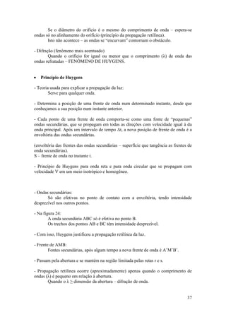 Se o diâmetro do orifício é o mesmo do comprimento de onda – espera-se
ondas só no alinhamento do orifício (princípio da propagação retilínea).
       Isto não acontece – as ondas se “encurvam” contornam o obstáculo.

- Difração (fenômeno mais acentuado)
        Quando o orifício for igual ou menor que o comprimento (λ) de onda das
ondas refratadas – FENÔMENO DE HUYGENS.


   Princípio de Huygens

- Teoria usada para explicar a propagação da luz:
        Serve para qualquer onda.

- Determina a posição de uma frente de onda num determinado instante, desde que
conheçamos a sua posição num instante anterior.

- Cada ponto de uma frente de onda comporta-se como uma fonte de “pequenas”
ondas secundárias, que se propagam em todas as direções com velocidade igual à da
onda principal. Após um intervalo de tempo Δt, a nova posição de frente de onda é a
envoltória das ondas secundárias.

(envoltória das frentes das ondas secundárias – superfície que tangência as frentes de
onda secundárias).
S – frente de onda no instante t.

- Princípio de Huygens para onda reta e para onda circular que se propagam com
velocidade V em um meio isotrópico e homogêneo.



- Ondas secundárias:
       Só são efetivas no ponto de contato com a envoltória, tendo intensidade
desprezível nos outros pontos.

- Na figura 24:
        A onda secundária ABC só é efetiva no ponto B.
        Os trechos dos pontos AB e BC têm intensidade desprezível.

- Com isso, Huygens justificou a propagação retilínea da luz.

- Frente de AMB:
        Fontes secundárias, após algum tempo a nova frente de onda é A’M’B’.

- Passam pela abertura e se mantém na região limitada pelas retas r e s.

- Propagação retilínea ocorre (aproximadamente) apenas quando o comprimento de
ondas (λ) é pequeno em relação à abertura.
       Quando o λ ≥ dimensão da abertura – difração de onda.


                                                                                   37
 