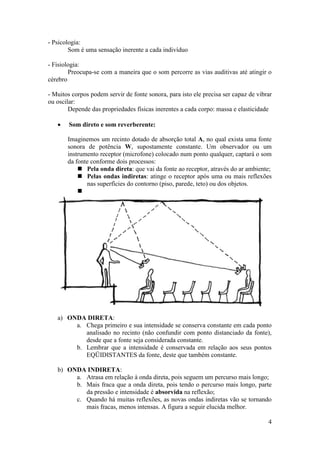 - Psicologia:
        Som é uma sensação inerente a cada indivíduo

- Fisiologia:
        Preocupa-se com a maneira que o som percorre as vias auditivas até atingir o
cérebro

- Muitos corpos podem servir de fonte sonora, para isto ele precisa ser capaz de vibrar
ou oscilar:
        Depende das propriedades físicas inerentes a cada corpo: massa e elasticidade

       Som direto e som reverberente:

       Imaginemos um recinto dotado de absorção total A, no qual exista uma fonte
       sonora de potência W, supostamente constante. Um observador ou um
       instrumento receptor (microfone) colocado num ponto qualquer, captará o som
       da fonte conforme dois processos:
            Pela onda direta: que vai da fonte ao receptor, através do ar ambiente;
            Pelas ondas indiretas: atinge o receptor após uma ou mais reflexões
              nas superfícies do contorno (piso, parede, teto) ou dos objetos.
           




   a) ONDA DIRETA:
        a. Chega primeiro e sua intensidade se conserva constante em cada ponto
           analisado no recinto (não confundir com ponto distanciado da fonte),
           desde que a fonte seja considerada constante.
        b. Lembrar que a intensidade é conservada em relação aos seus pontos
           EQÜIDISTANTES da fonte, deste que também constante.

   b) ONDA INDIRETA:
        a. Atrasa em relação à onda direta, pois seguem um percurso mais longo;
        b. Mais fraca que a onda direta, pois tendo o percurso mais longo, parte
           da pressão e intensidade é absorvida na reflexão;
        c. Quando há muitas reflexões, as novas ondas indiretas vão se tornando
           mais fracas, menos intensas. A figura a seguir elucida melhor.

                                                                                     4
 