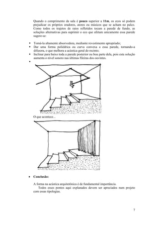 Quando o comprimento da sala é pouco superior a 11m, os ecos só podem
    prejudicar os próprios oradores, atores ou músicos que se acham no palco.
    Como todos os trajetos de raios refletidos tocam a parede de fundo, as
    soluções alternativas para suprimir o eco que afetam unicamente essa parede
    sugere-se:

 Torná-la altamente absorvedora, mediante revestimento apropriado;
 Dar uma forma poliédrica ou curva convexa a essa parede, tornando-a
  difusora, o que melhora a acústica geral do recinto;
 Inclinar para baixo toda a parede posterior ou boa parte dela, pois esta solução
  aumenta o nível sonoro nas últimas fileiras dos ouvintes.





    O que acontece...




   Conclusão:

    A forma na acústica arquitetônica é de fundamental importância.
       Todos esses pontos aqui explanados devem ser apreciados num projeto
    com essas tipologias.




                                                                                7
 