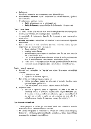    Isolamento:
       é realizado para evitar o contato sonoro entre dois ambientes;
      Uma absorção adicional reduz a intensidade do som reverberante, ajudando
       no isolamento;
      O isolamento é realizado contra:
           o Ruído aéreo: ruído que se origina pelo ar;
           o Ruído de impacto: passos, batidas de fechamento, vibradores, etc

Contra ruído aéreo:
   As ondas sonoras que incidem num fechamento produzem uma vibração no
      mesmo, que vibrando, irradia energia para o outro lado;
   A quantidade de isolamento depende da freqüência e das características
      construtivas;
   Grande isolamento: necessidade de aumentar consideravelmente o peso do
      fechamento.
   Para a eficiência de um isolamento devemos considerar outros aspectos
      importantes, que muitas vezes é esquecido:
          o Ruído estrutural (vibração);
          o Janelas e portas abertas;
          o Materiais com muitos poros transmitem mais do que uma material
             maciço com muito peso;
          o Uma porta ou janela com diferentes índices de enfraquecimento do
             resto da parede abaixam sensivelmente o isolamento global;
          o Forros falsos e leves apoiados em paredes que não continuam até o teto
             ocasionam canais apropriados para a condução de sons indesejáveis.

Contra ruído de impacto:
   Um dos mais conhecidos é o "toq toq" dos passos. Neste caso, a sonoridade
      depende:
         o Construção do piso;
         o Superfície do piso (em especial).
   Para evitar esse ruído de impacto, sugere-se:
         o Utilizar superfícies macias que absorvam o impacto (tapetes, placas
             emborrachadas, cortiça, etc);
         o Caso não seja suficiente, tratar a própria construção do piso.
   sugere-se ainda:
         o Realizar a separação entre as superfícies do piso e do teto (ou
             estrutura), através de estruturas independentes ou piso flutuante (laje
             de concreto ou piso de madeira apoiada numa capa de material flexível,
             que por sua vez não se apóia na laje estrutura, ou seja, não deve
             estabelecer uma ligação direta entre o piso e o forro inferior).

Piso flutuante de madeira:

    Tábuas pregadas a sarrafo que descansam sobre uma camada de material
     flexível estendida sobre entrepiso de concreto;
    Os sarrafos não podem de nenhum modo estarem em contato com o entrepiso;
    Por motivos estruturais, se forem utilizados assoalhos de tábuas macho-fêmea,
     estes deverão ser de pelo menos 20mm;

                                                                                  8
 