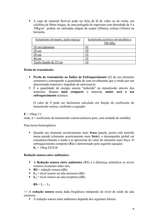  A capa de material flexível pode ser feita de lã de vidro ou de rocha, em
     colchões de fibras longas, de uma polegada de espessura com densidade de 5 a
     10Kg/m2. podem ser utilizadas chapas de isopor (20mm), cortiça (10mm) ou
     borracha.

        Isolamento alvenaria, tijolo maciço     Isolamento acústico em decibéis a
                                                            500 Mhz
       10 cm espessura                        45
       20 cm                                  50
       30 cm                                  53
       40 cm                                  55
       Tijolo furado de 25 cm                 10

Perda de transmissão:

    Perda de transmissão ou Índice de Enfraquecimento (E) de um elemento
     construtivo corresponde a quantidade de som reverberante que é retido por um
     determinado material e impedido de atravessá-lo.
    É a quantidade de energia sonora "reduzida" na transmissão através dos
     materiais. Quanto mais compacto o material, maior será o seu
     enfraquecimento acústico.

       O valor de E pode ser facilmente calculado em função do coeficiente de
       transmissão sonora, conforme a equação:

E = 10log 1/
onde,  = coeficiente de transmissão sonora (número puro, sem unidade de medida).

Para meios heterogêneos:

    Quando um elemento acusticamente mais fraco (janela, porta) está inserido
     numa parede (elemento acusticamente mais forte), o desempenho global cai
     consideravelmente e tende a se aproximar do valor do elemento mais fraco. O
     enfraquecimento composto (Ec) é determinado pela seguinte equação:
     Ec = 10log S/S

Redução sonora entre ambientes:

    A Redução sonora entre ambientes (RS) é a diferença aritmética os níveis
     sonoros existentes entre eles.
    RS = redução sonora (dB);
    L1 = nível sonoro na sala emissora (dB);
    L2 = nível sonoro na sala receptora (dB);

       RS = L1 – L2

>> A redução sonora numa dada freqüência independe do nível de ruído da sala
emissora.
    A redução sonora entre ambientes depende dos seguintes fatores:


                                                                                    9
 