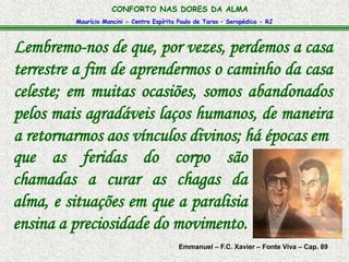 CONFORTO NAS DORES DA ALMA 
Maurício Mancini - Centro Espírita Paulo de Tarso – Seropédica - RJ 
Lembremo-nos de que, por vezes, perdemos a casa 
terrestre a fim de aprendermos o caminho da casa 
celeste; em muitas ocasiões, somos abandonados 
pelos mais agradáveis laços humanos, de maneira 
a retornarmos aos vínculos divinos; há épocas em 
que as feridas do corpo são 
chamadas a curar as chagas da 
alma, e situações em que a paralisia 
ensina a preciosidade do movimento. 
Emmanuel – F.C. Xavier – Fonte Viva – Cap. 89 
 
