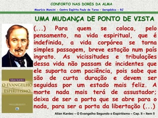 CONFORTO NAS DORES DA ALMA 
Maurício Mancini - Centro Espírita Paulo de Tarso – Seropédica - RJ 
UMA MUDANÇA DE PONTO DE VISTA 
(...) Para quem se coloca, pelo 
pensamento, na vida espiritual, que é 
indefinida, a vida corpórea se torna 
simples passagem, breve estação num país 
ingrato. As vicissitudes e tribulações 
dessa vida não passam de incidentes que 
ele suporta com paciência, pois sabe que 
são de curta duração e devem ser 
seguidas por um estado mais feliz. A 
morte nada mais terá de assustador; 
deixa de ser a porta que se abre para o 
nada, para ser a porta da libertação (...) 
Allan Kardec – O Evangelho Segundo o Espiritismo – Cap. II – Item 5 
 