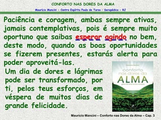 CONFORTO NAS DORES DA ALMA 
Maurício Mancini - Centro Espírita Paulo de Tarso – Seropédica - RJ 
Paciência e coragem, ambas sempre ativas, 
jamais contemplativas, pois é sempre muito 
oportuno que saibas esperar agindo no bem, 
deste modo, quando as boas oportunidades 
se fizerem presentes, estarás alerta para 
poder aproveitá-las. 
Um dia de dores e lágrimas 
pode ser transformado, por 
ti, pelos teus esforços, em 
véspera de muitos dias de 
grande felicidade. 
Maurício Mancini – Conforto nas Dores da Alma – Cap. 3 
 