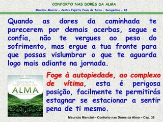 CONFORTO NAS DORES DA ALMA 
Maurício Mancini - Centro Espírita Paulo de Tarso – Seropédica - RJ 
Quando as dores da caminhada te 
parecerem por demais acerbas, segue e 
confia, não te vergues ao peso do 
sofrimento, mas ergue a tua fronte para 
que possas vislumbrar o que te aguarda 
logo mais adiante na jornada. 
Foge à autopiedade, ao complexo 
de vítima, esta é perigosa 
posição, facilmente te permitirás 
estagnar se estacionar a sentir 
pena de ti mesmo. 
Maurício Mancini – Conforto nas Dores da Alma – Cap. 38 
 