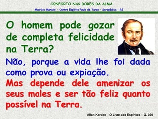 CONFORTO NAS DORES DA ALMA 
Maurício Mancini - Centro Espírita Paulo de Tarso – Seropédica - RJ 
O homem pode gozar 
de completa felicidade 
na Terra? 
Não, porque a vida lhe foi dada 
como prova ou expiação. 
Mas depende dele amenizar os 
seus males e ser tão feliz quanto 
possível na Terra. 
Allan Kardec – O Livro dos Espíritos – Q. 920 
 
