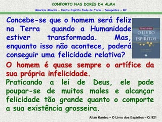 CONFORTO NAS DORES DA ALMA 
Maurício Mancini - Centro Espírita Paulo de Tarso – Seropédica - RJ 
Concebe-se que o homem será feliz 
na Terra quando a Humanidade 
estiver transformada. Mas, 
enquanto isso não acontece, poderá 
conseguir uma felicidade relativa? 
O homem é quase sempre o artífice da 
sua própria infelicidade. 
Praticando a lei de Deus, ele pode 
poupar-se de muitos males e alcançar 
felicidade tão grande quanto o comporte 
a sua existência grosseira. 
Allan Kardec – O Livro dos Espíritos – Q. 921 
 