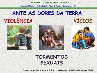 CONFORTO NAS DORES DA ALMA 
Maurício Mancini - Centro Espírita Paulo de Tarso – Seropédica - RJ 
ANTE AS DORES DA TERRA 
VIOLÊNCIA VÍCIOS 
TORMENTOS 
SEXUAIS 
Joanna de Angelis – Divaldo P. Franco – O Despertar do Espírito – Pags. 51-69 
 