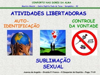 CONFORTO NAS DORES DA ALMA 
Maurício Mancini - Centro Espírita Paulo de Tarso – Seropédica - RJ 
ATIVIDADES LIBERTADORAS 
AUTO-IDENTIFICAÇÃO 
CONTROLE 
DA VONTADE 
SUBLIMAÇÃO 
SEXUAL 
Joanna de Angelis – Divaldo P. Franco – O Despertar do Espírito – Pags. 71-91 
 