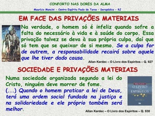 CONFORTO NAS DORES DA ALMA 
Maurício Mancini - Centro Espírita Paulo de Tarso – Seropédica - RJ 
EM FACE DAS PRIVAÇÕES MATERIAIS 
Na verdade, o homem só é infeliz quando sofre a 
falta do necessário à vida e à saúde do corpo. Essa 
privação talvez se deva à sua própria culpa, daí que 
só tem que se queixar de si mesmo. Se a culpa for 
de outrem, a responsabilidade recairá sobre aquele 
que lhe tiver dado causa. 
Allan Kardec – O Livro dos Espíritos – Q. 927 
SOCIEDADE E PRIVAÇÕES MATERIAIS 
Numa sociedade organizada segundo a lei do 
Cristo, ninguém deve morrer de fome. 
(...) Quando o homem praticar a lei de Deus, 
terá uma ordem social fundada na justiça e 
na solidariedade e ele próprio também será 
melhor. 
Allan Kardec – O Livro dos Espíritos – Q. 930 
 