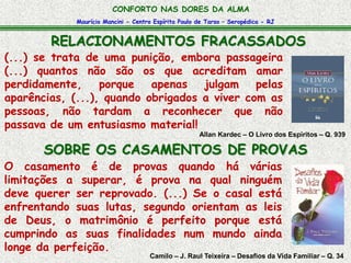 CONFORTO NAS DORES DA ALMA 
Maurício Mancini - Centro Espírita Paulo de Tarso – Seropédica - RJ 
RELACIONAMENTOS FRACASSADOS 
(...) se trata de uma punição, embora passageira 
(...) quantos não são os que acreditam amar 
perdidamente, porque apenas julgam pelas 
aparências, (...), quando obrigados a viver com as 
pessoas, não tardam a reconhecer que não 
passava de um entusiasmo material! 
Allan Kardec – O Livro dos Espíritos – Q. 939 
SOBRE OS CASAMENTOS DE PROVAS 
O casamento é de provas quando há várias 
limitações a superar, é prova na qual ninguém 
deve querer ser reprovado. (...) Se o casal está 
enfrentando suas lutas, segundo orientam as leis 
de Deus, o matrimônio é perfeito porque está 
cumprindo as suas finalidades num mundo ainda 
longe da perfeição. 
Camilo – J. Raul Teixeira – Desafios da Vida Familiar – Q. 34 
 