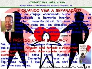 CONFORTO NAS DORES DA ALMA 
Maurício Mancini - Centro Espírita Paulo de Tarso – Seropédica - RJ 
E QUANDO VEM A SEPARAÇÃO? 
Cabe ao cônjuge abandonado buscar em Deus a 
tranquilidade, a harmonia interior, a fim de 
suportar o momento difícil. Isto será indispensável, 
tendo em vista que, em situações assim, é muito 
comum o desejo de “demonizar” o que se foi, de 
rotulá-lo de cruel, de carrasco, ou de pessoa fria. 
Camilo – J. Raul Teixeira – Desafios da Vida Familiar – Q. 54 
É PRECISO CASAR DE NOVO? 
Não há na lei de Deus nenhum item a nós anunciado, 
que o confirme. Ninguém será forçado a reencarnar 
com alguém, caso tenha dado correta conta de sua 
existência. Isso seria brutal injustiça. O 
ensinamento do Evangelho de Jesus e que o 
Espiritismo repete é que a cada um será dado 
conforme suas obras. 
Camilo – J. Raul Teixeira – Desafios da Vida Familiar – Q. 56 
 