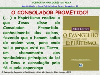 CONFORTO NAS DORES DA ALMA 
Maurício Mancini - Centro Espírita Paulo de Tarso – Seropédica - RJ 
O CONSOLADOR PROMETIDO! 
(...) o Espiritismo realiza o 
que Jesus disse do 
Consolador Prometido: 
conhecimento das coisas, 
fazendo que o homem saiba 
de ondem vem, para onde 
vai e porque está na Terra; 
um chamamento aos 
verdadeiros princípios da lei 
de Deus e consolação pela 
fé e pela esperança. 
O Evangelho Segundo o Espiritismo – Cap. VI – Item 4 – Allan Kardec - FEB 
 