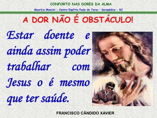 CONFORTO NAS DORES DA ALMA 
Maurício Mancini - Centro Espírita Paulo de Tarso – Seropédica - RJ 
A DOR NÃO É OBSTÁCULO! 
Estar doente e 
ainda assim poder 
trabalhar com 
Jesus o é mesmo 
que ter saúde. 
FRANCISCO CÂNDIDO XAVIER 
 