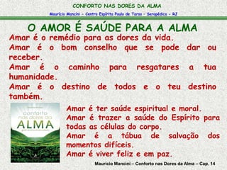 CONFORTO NAS DORES DA ALMA 
Maurício Mancini - Centro Espírita Paulo de Tarso – Seropédica - RJ 
O AMOR É SAÚDE PARA A ALMA 
Amar é o remédio para as dores da vida. 
Amar é o bom conselho que se pode dar ou 
receber. 
Amar é o caminho para resgatares a tua 
humanidade. 
Amar é o destino de todos e o teu destino 
também. 
Amar é ter saúde espiritual e moral. 
Amar é trazer a saúde do Espírito para 
todas as células do corpo. 
Amar é a tábua de salvação dos 
momentos difíceis. 
Amar é viver feliz e em paz. 
Maurício Mancini – Conforto nas Dores da Alma – Cap. 14 
 