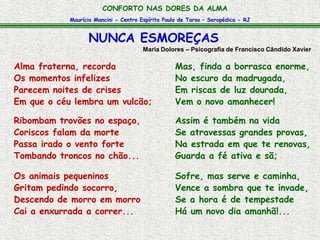 CONFORTO NAS DORES DA ALMA 
Maurício Mancini - Centro Espírita Paulo de Tarso – Seropédica - RJ 
NUNCA ESMOREÇAS 
Maria Dolores – Psicografia de Francisco Cândido Xavier 
Alma fraterna, recorda 
Os momentos infelizes 
Parecem noites de crises 
Em que o céu lembra um vulcão; 
Ribombam trovões no espaço, 
Coriscos falam da morte 
Passa irado o vento forte 
Tombando troncos no chão... 
Os animais pequeninos 
Gritam pedindo socorro, 
Descendo de morro em morro 
Cai a enxurrada a correr... 
Mas, finda a borrasca enorme, 
No escuro da madrugada, 
Em riscas de luz dourada, 
Vem o novo amanhecer! 
Assim é também na vida 
Se atravessas grandes provas, 
Na estrada em que te renovas, 
Guarda a fé ativa e sã; 
Sofre, mas serve e caminha, 
Vence a sombra que te invade, 
Se a hora é de tempestade 
Há um novo dia amanhã!... 
