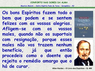 CONFORTO NAS DORES DA ALMA 
Maurício Mancini - Centro Espírita Paulo de Tarso – Seropédica - RJ 
Os bons Espíritos fazem todo o 
bem que podem e se sentem 
felizes com as vossas alegrias. 
Afligem-se com os vossos 
males, quando não os suportais 
com resignação, porque esses 
males não vos trazem nenhum 
benefício, já que então 
procedeis como o doente que 
rejeita o remédio amargo que o 
há de curar. Allan Kardec – O Livro dos Espíritos – Q. 486 
 