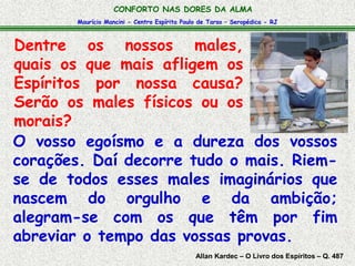 CONFORTO NAS DORES DA ALMA 
Maurício Mancini - Centro Espírita Paulo de Tarso – Seropédica - RJ 
Dentre os nossos males, 
quais os que mais afligem os 
Espíritos por nossa causa? 
Serão os males físicos ou os 
morais? 
O vosso egoísmo e a dureza dos vossos 
corações. Daí decorre tudo o mais. Riem-se 
de todos esses males imaginários que 
nascem do orgulho e da ambição; 
alegram-se com os que têm por fim 
abreviar o tempo das vossas provas. 
Allan Kardec – O Livro dos Espíritos – Q. 487 
 