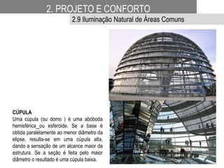 CÚPULA
Uma cúpula (ou domo ) é uma abóboda
hemisférica ou esferoide. Se a base é
obtida paralelamente ao menor diâmetro da
elipse, resulta-se em uma cúpula alta,
dando a sensação de um alcance maior da
estrutura. Se a seção é feita pelo maior
diâmetro o resultado é uma cúpula baixa.
2. PROJETO E CONFORTO
2.9 Iluminação Natural de Áreas Comuns
 