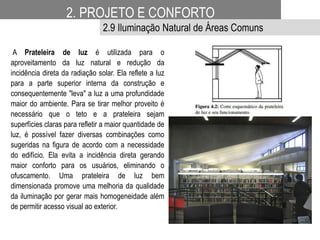A Prateleira de luz é utilizada para o
aproveitamento da luz natural e redução da
incidência direta da radiação solar. Ela reflete a luz
para a parte superior interna da construção e
consequentemente "leva" a luz a uma profundidade
maior do ambiente. Para se tirar melhor proveito é
necessário que o teto e a prateleira sejam
superfícies claras para refletir a maior quantidade de
luz, é possível fazer diversas combinações como
sugeridas na figura de acordo com a necessidade
do edifício. Ela evita a incidência direta gerando
maior conforto para os usuários, eliminando o
ofuscamento. Uma prateleira de luz bem
dimensionada promove uma melhoria da qualidade
da iluminação por gerar mais homogeneidade além
de permitir acesso visual ao exterior.
2. PROJETO E CONFORTO
2.9 Iluminação Natural de Áreas Comuns
 