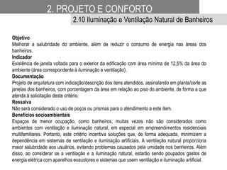 Objetivo
Melhorar a salubridade do ambiente, além de reduzir o consumo de energia nas áreas dos
banheiros.
Indicador
Existência de janela voltada para o exterior da edificação com área mínima de 12,5% da área do
ambiente (área correspondente à iluminação e ventilação).
Documentação
Projeto de arquitetura com indicação/descrição dos itens atendidos, assinalando em planta/corte as
janelas dos banheiros, com porcentagem da área em relação ao piso do ambiente, de forma a que
atenda à solicitação deste critério.
Ressalva
Não será considerado o uso de poços ou prismas para o atendimento a este item.
Benefícios socioambientais
Espaços de menor ocupação, como banheiros, muitas vezes não são considerados como
ambientes com ventilação e iluminação natural, em especial em empreendimentos residenciais
multifamiliares. Portanto, este critério incentiva soluções que, de forma adequada, minimizem a
dependência em sistemas de ventilação e iluminação artificiais. A ventilação natural proporciona
maior salubridade aos usuários, evitando problemas causados pela umidade nos banheiros. Além
disso, ao considerar se a ventilação e a iluminação natural, estarão sendo poupados gastos de
energia elétrica com aparelhos exaustores e sistemas que usem ventilação e iluminação artificial.
2. PROJETO E CONFORTO
2.10 Iluminação e Ventilação Natural de Banheiros
 
