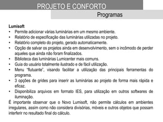 PROJETO E CONFORTO
Programas
Lumisoft
• Permite adicionar várias luminárias em um mesmo ambiente.
• Relatório de especificação das luminárias utilizadas no projeto.
• Relatório completo do projeto, gerado automaticamente.
• Opção de salvar os projetos ainda em desenvolvimento, sem o incômodo de perder
aqueles que ainda não foram finalizados.
• Biblioteca das luminárias Lumicenter mais comuns.
• Guia do usuário totalmente ilustrado e de fácil utilização.
• Menu “flutuante”, visando facilitar a utilização das principais ferramentas do
programa.
• 3 opções de grides para inserir as luminárias ao projeto de forma mais rápida e
eficaz.
• Disponibiliza arquivos em formato IES, para utilização em outros softwares de
iluminação.
É importante observar que o Novo Lumisoft, não permite cálculos em ambientes
irregulares, assim como não considera divisórias, móveis e outros objetos que possam
interferir no resultado final do cálculo.
 