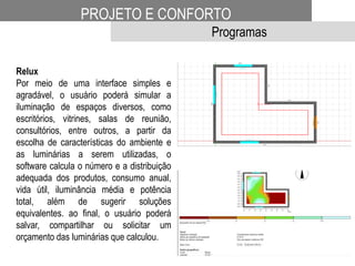 PROJETO E CONFORTO
Programas
Relux
Por meio de uma interface simples e
agradável, o usuário poderá simular a
iluminação de espaços diversos, como
escritórios, vitrines, salas de reunião,
consultórios, entre outros, a partir da
escolha de características do ambiente e
as luminárias a serem utilizadas, o
software calcula o número e a distribuição
adequada dos produtos, consumo anual,
vida útil, iluminância média e potência
total, além de sugerir soluções
equivalentes. ao final, o usuário poderá
salvar, compartilhar ou solicitar um
orçamento das luminárias que calculou.
 