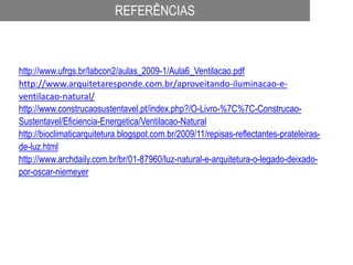 REFERÊNCIAS
http://www.ufrgs.br/labcon2/aulas_2009-1/Aula6_Ventilacao.pdf
http://www.arquitetaresponde.com.br/aproveitando-iluminacao-e-
ventilacao-natural/
http://www.construcaosustentavel.pt/index.php?/O-Livro-%7C%7C-Construcao-
Sustentavel/Eficiencia-Energetica/Ventilacao-Natural
http://bioclimaticarquitetura.blogspot.com.br/2009/11/repisas-reflectantes-prateleiras-
de-luz.html
http://www.archdaily.com.br/br/01-87960/luz-natural-e-arquitetura-o-legado-deixado-
por-oscar-niemeyer
 