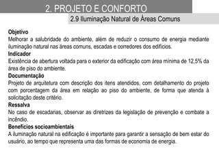 Objetivo
Melhorar a salubridade do ambiente, além de reduzir o consumo de energia mediante
iluminação natural nas áreas comuns, escadas e corredores dos edifícios.
Indicador
Existência de abertura voltada para o exterior da edificação com área mínima de 12,5% da
área de piso do ambiente.
Documentação
Projeto de arquitetura com descrição dos itens atendidos, com detalhamento do projeto
com porcentagem da área em relação ao piso do ambiente, de forma que atenda à
solicitação deste critério.
Ressalva
No caso de escadarias, observar as diretrizes da legislação de prevenção e combate a
incêndio.
Benefícios socioambientais
A iluminação natural na edificação é importante para garantir a sensação de bem estar do
usuário, ao tempo que representa uma das formas de economia de energia.
2. PROJETO E CONFORTO
2.9 Iluminação Natural de Áreas Comuns
 