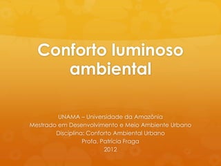 Conforto luminoso
     ambiental

         UNAMA – Universidade da Amazônia
Mestrado em Desenvolvimento e Meio Ambiente Urbano
        Disciplina: Conforto Ambiental Urbano
                  Profa. Patrícia Fraga
                          2012
 