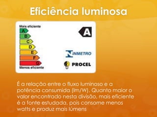 Eficiência luminosa




É a relação entre o fluxo luminoso e a
potência consumida (lm/W). Quanto maior o
valor encontrado nesta divisão, mais eficiente
é a fonte estudada, pois consome menos
watts e produz mais lúmens
 