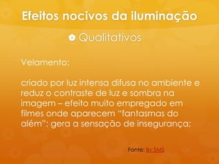 Efeitos nocivos da iluminação
            Qualitativos

Velamento:

criado por luz intensa difusa no ambiente e
reduz o contraste de luz e sombra na
imagem – efeito muito empregado em
filmes onde aparecem “fantasmas do
além”: gera a sensação de insegurança;

                         Fonte: Bv SMS
 