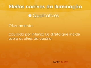 Efeitos nocivos da iluminação
            Qualitativos

Ofuscamento:

causado por intensa luz direta que incide
sobre os olhos do usuário;




                         Fonte: Bv SMS
 