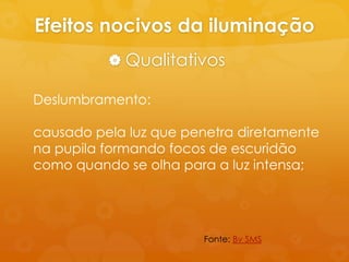 Efeitos nocivos da iluminação
           Qualitativos

Deslumbramento:

causado pela luz que penetra diretamente
na pupila formando focos de escuridão
como quando se olha para a luz intensa;




                       Fonte: Bv SMS
 
