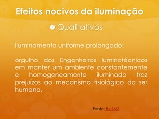 Efeitos nocivos da iluminação
           Qualitativos

Iluminamento uniforme prolongado:

orgulho dos Engenheiros luminotécnicos
em manter um ambiente constantemente
e    homogeneamente      iluminado   traz
prejuízos ao mecanismo fisiológico do ser
humano.

                        Fonte: Bv SMS
 
