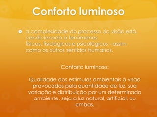 Conforto luminoso
 a complexidade do processo da visão está
  condicionada a fenômenos
  físicos, fisiológicos e psicológicos - assim
  como os outros sentidos humanos.


                 Conforto luminoso:

   Qualidade dos estímulos ambientais à visão
    provocados pela quantidade de luz, sua
   variação e distribuição por um determinado
     ambiente, seja a luz natural, artificial, ou
                      ambas.
 