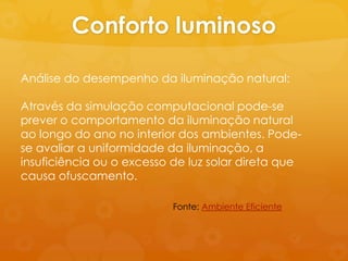Conforto luminoso

Análise do desempenho da iluminação natural:

Através da simulação computacional pode-se
prever o comportamento da iluminação natural
ao longo do ano no interior dos ambientes. Pode-
se avaliar a uniformidade da iluminação, a
insuficiência ou o excesso de luz solar direta que
causa ofuscamento.

                           Fonte: Ambiente Eficiente
 