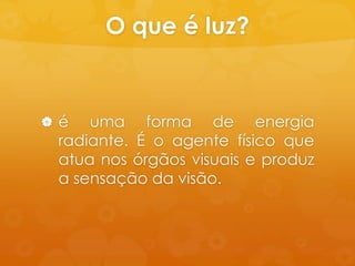 O que é luz?


é   uma forma de energia
 radiante. É o agente físico que
 atua nos órgãos visuais e produz
 a sensação da visão.
 