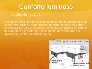 Conforto luminoso
     Análise da insolação

Conhecer a trajetória da luz solar dentro e fora do edifício para se
traçar estratégias de proteção nas fachadas quando a luz direta
for indesejada. Com a simulação computacional pode-se testar o
desempenho das proteções solares planejadas e avaliar sua
aficácia no sombreamento desejado.
 