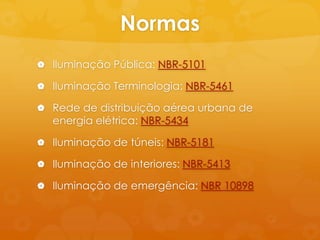Normas
 Iluminação Pública: NBR-5101

 Iluminação Terminologia: NBR-5461

 Rede de distribuição aérea urbana de
  energia elétrica: NBR-5434

 Iluminação de túneis: NBR-5181

 Iluminação de interiores: NBR-5413

 Iluminação de emergência: NBR 10898
 