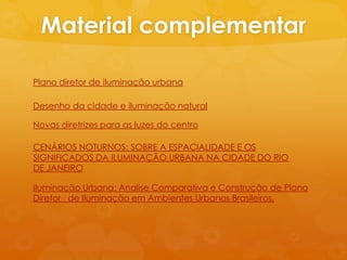 Material complementar

Plano diretor de iluminação urbana

Desenho da cidade e iluminação natural

Novas diretrizes para as luzes do centro

CENÁRIOS NOTURNOS: SOBRE A ESPACIALIDADE E OS
SIGNIFICADOS DA ILUMINAÇÃO URBANA NA CIDADE DO RIO
DE JANEIRO

Iluminação Urbana: Analise Comparativa e Construção de Plano
Diretor de Iluminação em Ambientes Urbanos Brasileiros.
 