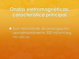 Ondas eletromagnéticas:
 característica principal

 Sua velocidade de propagação:
  aproximadamente 300 mil km/seg
  no vácuo.
 