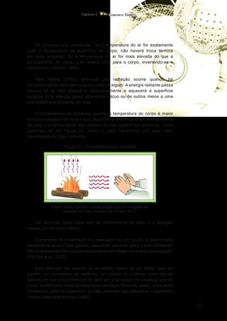 127
Conforto Térmico
Capítulo 4
No processo por convecção, se a temperatura do ar for exatamente
igual à temperatura da superfície do corpo, não haverá troca térmica
por esse processo. Se a temperatura do ar for mais elevada do que a
da superfície do corpo, o ar cederá calor para o corpo, invertendo-se o
mecanismo. (RUAS, 1999).
Para Saliba (2011), processo por radiação ocorre quando há
transferência de calor sem suporte material algum. A energia radiante passa
através do ar sem aquecê-lo apreciavelmente e aquecerá a superfície
atingida. Esta energia passa através do vácuo ou de outros meios a uma
velocidade que depende do meio.
A transferência se processa quando a temperatura do corpo é maior
que a temperatura do meio e esta depende da diferença entre a temperatura
da pele e a temperatura dos objetos ou das superfícies próximas, como
podemos ver na Figura 31, sendo o calor transmitido por esse meio
denominado de calor radiante.
Figura 31 – Transferência por radiação
Fonte: Disponível em: <www.google.com.br> imagens de
radiação de calor. Acesso em: 31 jan. 2013.
Um exemplo típico deste tipo de transferência de calor é a radiação
emitida por um forno elétrico.
O processo de evaporação é a passagem de um líquido, a determinada
temperatura, para a fase gasosa, passando, portanto, para o meio ambiente.
Não é necessária diferença de temperatura para desenvolvimento do processo.
(SALIBA et al., 2002).
Esta definição faz lembrar as atividades físicas de um atleta, seja um
jogador, um competidor de atletismo, um lutador ou qualquer outro tipo de
esporte em que a transferência de calor por evaporação se processa quando
o suor emitido pelo corpo se transforma em vapor, havendo, assim, uma perda
de calor por parte do organismo, ou seja, para que haja esta perda o organismo
precisa ceder esta energia (calor).
 