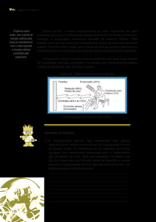 128
Higiene do Trabalho I
Podemos dizer,
então, que a perda de
energia calórica pela
troca ou transferência
com o meio equivale
à energia calórica
produzida pelo
organismo.
Nesse sentido, a essas transferências de calor chamamos de calor
produzido pelo corpo e os fluxos de energia calórica por condução, convecção,
radiação e evaporação chamamos conceito de balanço térmico. Este
balanço deve ser nulo para que a temperatura central do corpo se mantenha
estável. Podemos dizer, então, que a perda de energia calórica pela troca ou
transferência com o meio equivale à energia calórica produzida pelo organismo.
A Figura 32 mostra os mecanismos de perda de calor pelo corpo através
da evaporação, radiação, condução e convecção, bem como as porcentagens
médias de perdas de calor do corpo humano.
Figura 32 – Mecanismos de perda de calor
Fonte: Adaptado de Guyton e Hall (2002).
Atividade de Estudos:
1)	
A condutividade térmica das vestimentas tem grande
importância no conforto e no controle da insalubridade térmica
da pessoa. Então, um trabalhador de um frigorífico deve estar
equipado com vestimentas adequadas para o desempenho
das atividades no local. Para esta atividade, identifique que
tipo de roupas deve ser utilizado dentro do frigorífico e quanto
equivale a condutividade térmica, baseado nos valores em “clo”
estipulados para cada tipo de peça.
	 _________________________________________________
_________________________________________________
_________________________________________________
_________________________________________________
_________________________________________________
_________________________________________________
_________________________________________________
_________________________________________________
 