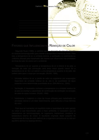 129
Conforto Térmico
Capítulo 4
_________________________________________________
_________________________________________________
_________________________________________________
_________________________________________________
_________________________________________________
_________________________________________________
Fatores que Influenciam na Remoção de Calor
Segundo Ruas (1999), o conforto térmico depende do grau de atuação
do sistema termorregulador para manter a temperatura interna do corpo. Para
isso, a temperatura do ar, a umidade relativa, a ventilação e a vestimenta ou
uniforme utilizado pelo trabalhador são fatores que influenciam nos processos
de troca de calor do corpo com o ambiente.
Temperatura do ar: quando a temperatura do ar é inferior à da pele, a
remoção de calor por convecção será tanto maior quanto menor for a
temperatura do ar. Se o ar estiver a uma temperatura superior à da pele, ele
cederá calor para o corpo por convecção. (RUAS, 1999).
•	 Umidade relativa do ar: a perda de calor no organismo por evaporação
dependerá da umidade relativa do ar, isto é, da quantidade de água
presente numa determinada quantidade de ar. (SALIBA et al., 2002).
•	 Ventilação: é necessário conhecer a temperatura e a umidade relativa do
ar para se analisar a capacidade de contribuição da ventilação na remoção
de calor do corpo humano. (RUAS, 1999).
•	 Vestimenta: o material e o tipo de roupa utilizada pelo trabalhador na
atividade laboral é um fator determinante, pois dificulta a troca térmica
de calor.
Para que se mantenha um equilíbrio entre a quantidade de calor gerado
no corpo e sua transmissão para o meio ambiente, é necessário que os
mecanismos de termorregulação do organismo mantenham constante a
temperatura interna do corpo. A resultante originada deste conjunto de
mecanismos de troca de calor definirá se o organismo encontra-se ou não em
equilíbrio térmico ou balanço térmico.
 