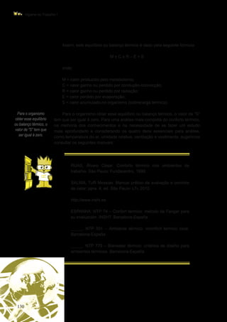 130
Higiene do Trabalho I
Para o organismo
obter esse equilíbrio
ou balanço térmico, o
valor de “S” tem que
ser igual à zero.
Assim, este equilíbrio ou balanço térmico é dado pela seguinte fórmula:
M ± C ± R – E = S
onde:
M = calor produzido pelo metabolismo;
C = calor ganho ou perdido por condução-convecção;
R = calor ganho ou perdido por radiação;
E = calor perdido por evaporação;
S = calor acumulado no organismo (sobrecarga térmica).
Para o organismo obter esse equilíbrio ou balanço térmico, o valor de “S”
tem que ser igual à zero. Para uma análise mais completa do conforto térmico,
na melhoria dos conhecimentos e na necessidade de se fazer um estudo
mais aprofundado e considerando os quatro itens essenciais para análise,
como temperatura do ar, umidade relativa, ventilação e vestimenta, sugerimos
consultar os seguintes manuais:
	 RUAS, Álvaro César. Conforto térmico nos ambientes de
trabalho. São Paulo: Fundacentro, 1999.
	 SALIBA, Tuffi Messias. Manual prático de avaliação e controle
de calor: ppra. 4. ed. São Paulo: LTr, 2012.
	 http://www.insht.es
	 ESPANHA. NTP 74 – Confort térmico: método de Fanger para
su evaluación. INSHT. Barcelona-España.
	 _____. NTP 501 – Ambiente térmico. inconfort térmico local.
Barcelona-España.
	 _____. NTP 779 – Bienestar térmico: critérios de diseño para
ambientes térmicos. Barcelona-España.
 