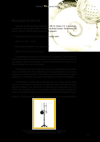 131
Conforto Térmico
Capítulo 4
Avaliação do Calor
Segundo as Normas Regulamentadoras NR-15, Anexo n°3, a exposição
ao calor deve ser avaliada através do “Índice de Bulbo Úmido -Termômetro de
Globo” (IBUTG), definido pelas equações que seguem.
•	 Para ambientes internos ou externos sem carga solar:
IBUTG = 0,7 tbn + 0,3 tg
•	 Para ambientes externos com carga solar:
IBUTG = 0,7 tbn + 0,1 tbs + 0,2 tg
Os aparelhos que devem ser usados nesta avaliação são: termômetro de
bulbo úmido natural, termômetro de globo e termômetro de mercúrio comum e
as medições devem ser efetuadas no local onde permanece o trabalhador, à
altura da região do corpo mais atingida.
O termômetro de bulbo úmido natural (tbn) é um termômetro de mercúrio
comum, revestido com uma camisa tipo pavio de algodão branco, envolvendo
totalmente o bulbo de mercúrio. Esta camisa deve ser mantida úmida em água
destilada por, no mínimo, 30 minutos antes de fazer a leitura da temperatura.
O termômetro de globo (tg) é composto por uma esfera oca de cobre
com 15 cm de diâmetro, pintada na cor preta fosca para a absorção do calor
radiante incidente e um termômetro de mercúrio com graduação de 0°C a
150°C, com subdivisão de 0,1°C, colocado no interior do globo. A Figura 33
mostra um conjunto montado num tripé com os termômetros de globo e úmido.
Figura 33 – Conjunto de termômetros de globo (tg) e bulbo úmido natural (tbn)
Fonte: Disponível em: <www.google.com.br> imagens de
termômetro de globo. Acesso em: 31 jan. 2013.
 