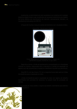 132
Higiene do Trabalho I
Atualmente, os termômetros já vêm acoplados a um sistema com medição
eletrônica digital direta e são constituídos de sensores eletrônicos que medem
de forma idêntica aos termômetros de mercúrio, apresentando, também, os
resultados já calculados em IBUTG.
A Figura 34 mostra o conjunto destes termômetros com resultados diretos.
Figura 34 – Termômetros digitais
Fonte: Disponível em: <www.google.com.br> imagens de
termômetro de globo. Acesso em: 31 jan. 2013.
Segundo a norma, o limite de tolerância é a concentração ou a intensidade
máxima ou mínima, relacionada com a natureza e o tempo de exposição ao
agente, que não causará dano à saúde do trabalhador durante sua vida laboral.
Esta NR-15, em seu Anexo n°3, tem a seguinte transcrição para os limites
de tolerância para a exposição ao calor:
Limites de tolerância para a exposição ao calor, em regime de trabalho
intermitente com períodos de descanso no próprio local de prestação de
serviço.
1.	 Em função do índice obtido, o regime de trabalho intermitente será definido
no Quadro 3.
 