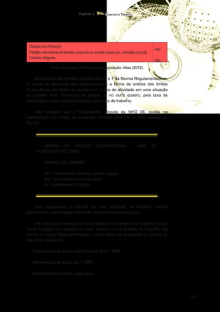 135
Conforto Térmico
Capítulo 4
TRABALHO PESADO:
Trabalho intermitente de levantar, empurrar ou arrastar pesos (ex.: remoção com pá).
Trabalho fatigante.
440
550
Fonte: Adaptado de Manuais de Legislação: Atlas (2012).
Como podemos verificar nos Quadros 6 e 7 da Norma Regulamentadora,
os locais de descanso são diferenciados e a forma de análise dos limites
de tolerância são feitas de acordo com o tipo de atividade em uma situação
de trabalho leve, moderada ou pesada e, no outro quadro, pela taxa de
metabolismo médio ponderada para uma hora de trabalho.
Vale ressaltar que a Fundacentro, através da NHO 06, auxilia na
interpretação do índice de avaliação utilizado pela NR-15 com relação ao
IBUTG.
NORMA DE HIGIENE OCUPACIONAL – NHO 06:
FUNDACENTRO, 2002.
NORMA ISO: 8996/90
tbn = termômetro de bulbo úmido natural
tbs = termômetro de bulbo seco
tg = termômetro de globo
Para calcularmos o IBUTG de uma atividade de trabalho, vamos
exemplificar uma situação dentro de uma empresa metalúrgica.
Um trabalhador executando uma tarefa de vazamento de material líquido
numa fundição fica exposto ao calor durante a sua jornada de trabalho. De
acordo a Norma Regulamentadora, foram feitas as avaliações e obtidos os
seguintes resultados:
•	 Temperatura de bulbo úmido natural (tbn) = 260
C
•	 Temperatura de globo (tg) = 380
C
•	 Ambiente interno sem carga solar.
 