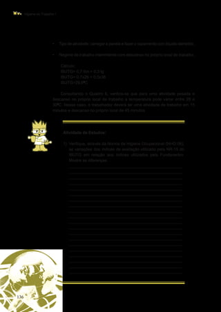 136
Higiene do Trabalho I
•	 Tipo de atividade: carregar a panela e fazer o vazamento com líquido derretido.
•	 Regime de trabalho intermitente com descanso no próprio local de trabalho.
Cálculo:
IBUTG= 0,7 tbn + 0,3 tg
IBUTG= 0,7x26 + 0,3x38
IBUTG=29,60
C
Consultando o Quadro 6, verifica-se que para uma atividade pesada e
descanso no próprio local de trabalho a temperatura pode variar entre 28 a
300
C. Nesse caso, o trabalhador deverá ter uma atividade de trabalho em 15
minutos e descanso no próprio local de 45 minutos.
Atividade de Estudos:
1)	 Verifique, através da Norma de Higiene Ocupacional (NHO 06),
as variações dos índices de avaliação utilizado pela NR-15 do
IBUTG em relação aos índices utilizados pela Fundacentro.
Mostre as diferenças.
	 _________________________________________________
_________________________________________________
_________________________________________________
_________________________________________________
_________________________________________________
_________________________________________________
_________________________________________________
_________________________________________________
_________________________________________________
_________________________________________________
_________________________________________________
_________________________________________________
_________________________________________________
_________________________________________________
_________________________________________________
_________________________________________________
_________________________________________________
_________________________________________________
_________________________________________________
_________________________________________________
 